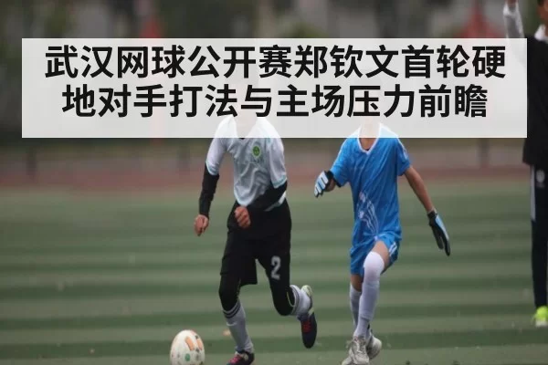 武汉网球公开赛郑钦文首轮硬地对手打法与主场压力前瞻（dianjingniu）